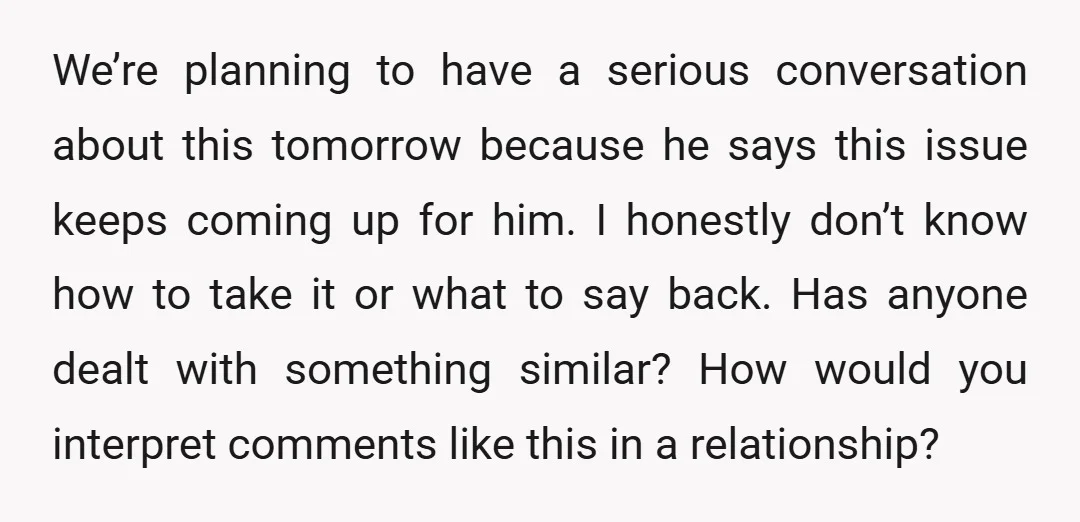 We’re planning to have a serious conversation about this tomorrow because he says this issue keeps coming up for him. I honestly don’t know how to take it or what...