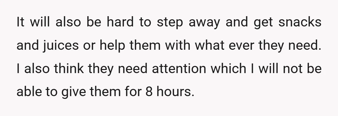 It will also be hard to step away and get snacks and juices or help them with what ever they need. I also think they need attention which I will...