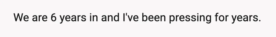 We are 6 years in and I've been pressing for years.