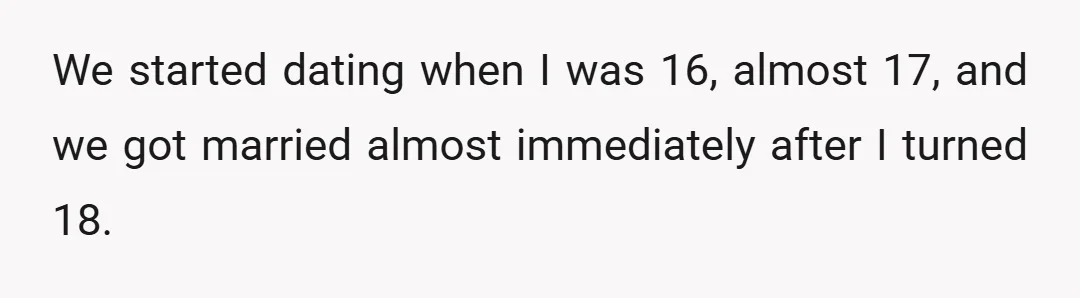 We started dating when I was 16, almost 17, and we got married almost immediately after I turned 18.