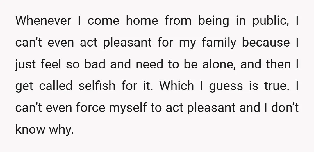 Whenever I come home from being in public, I can’t even act pleasant for my family because I just feel so bad and need to be alone, and then I...