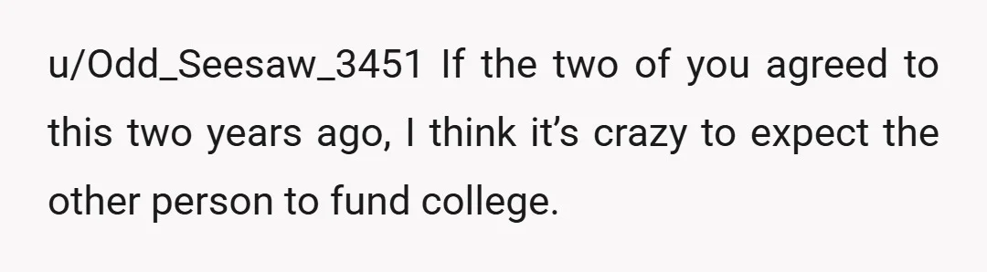 u/Odd_Seesaw_3451
If the two of you agreed to this two years ago, I think it’s crazy to expect the other person to fund college.