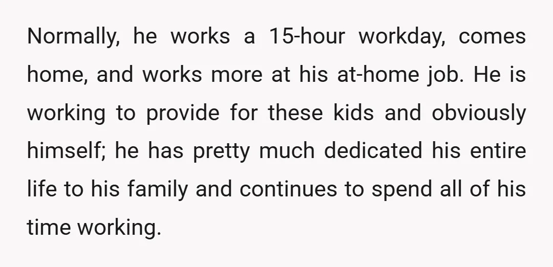 Normally, he works a 15-hour workday, comes home, and works more at his at-home job. He is working to provide for these kids and obviously himself; he has pretty much...