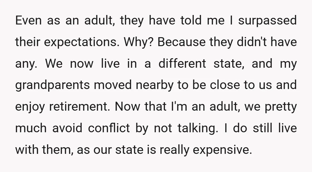 Even as an adult, they have told me I surpassed their expectations. Why? Because they didn't have any. We now live in a different state, and my grandparents moved nearby...