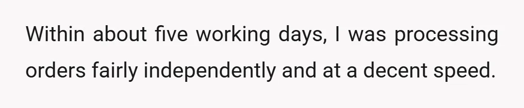 Within about five working days, I was processing orders fairly independently and at a decent speed.