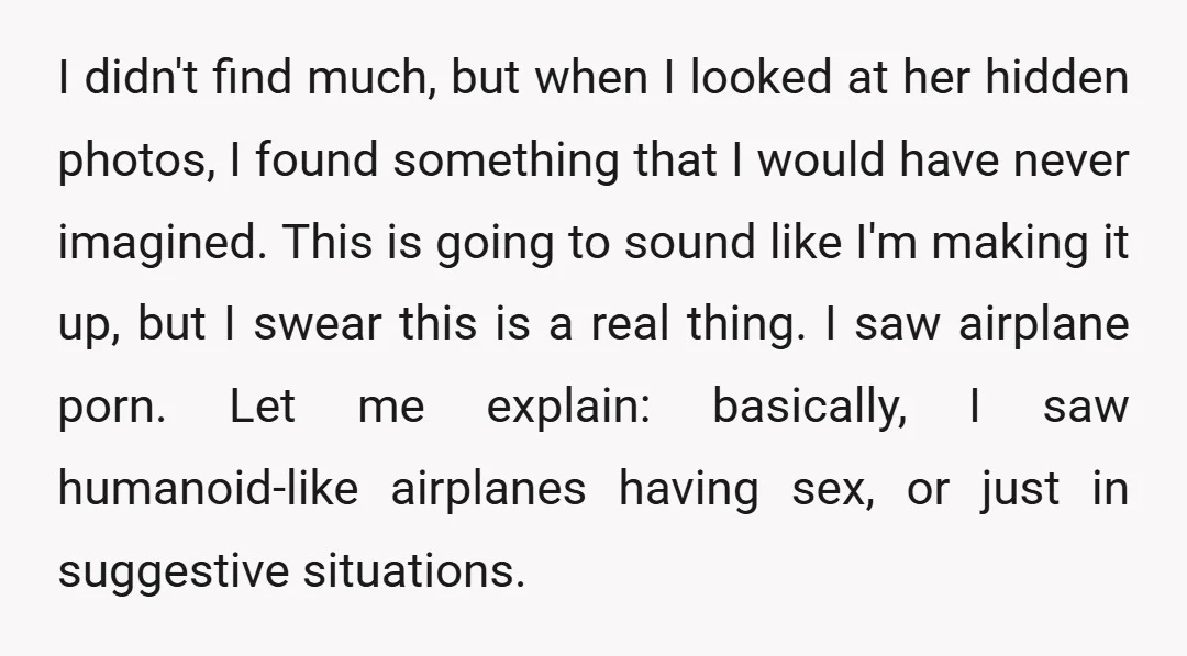 I didn't find much, but when I looked at her hidden photos, I found something that I would have never imagined. This is going to sound like I'm making it...