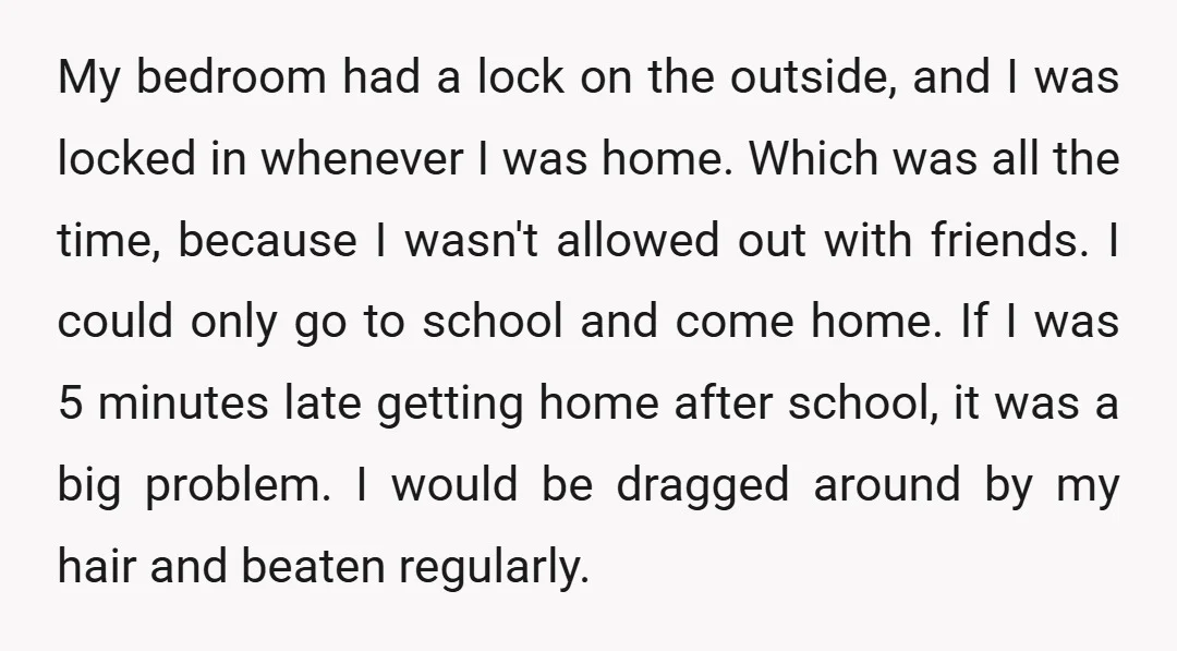 My bedroom had a lock on the outside, and I was locked in whenever I was home. Which was all the time, because I wasn't allowed out with friends. I...
