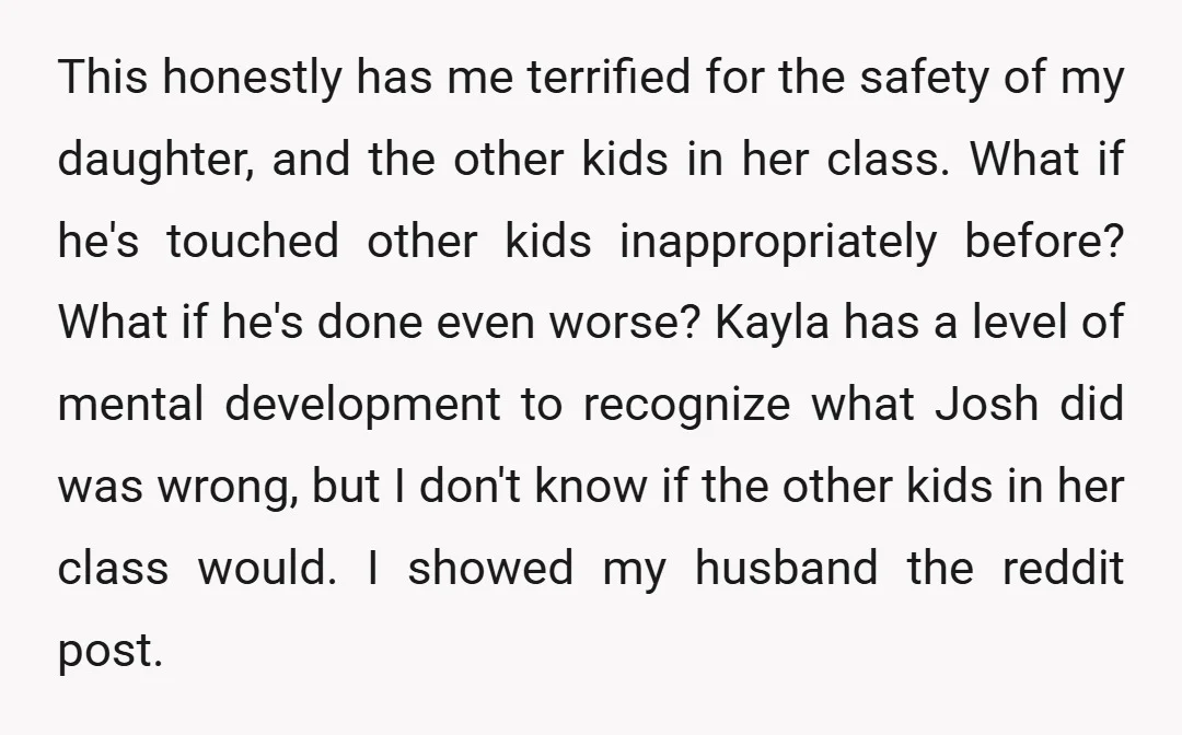 This honestly has me terrified for the safety of my daughter, and the other kids in her class. What if he's touched other kids inappropriately before? What if he's done...
