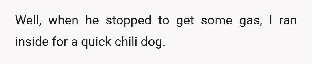 Well, when he stopped to get some gas, I ran inside for a quick chili dog.