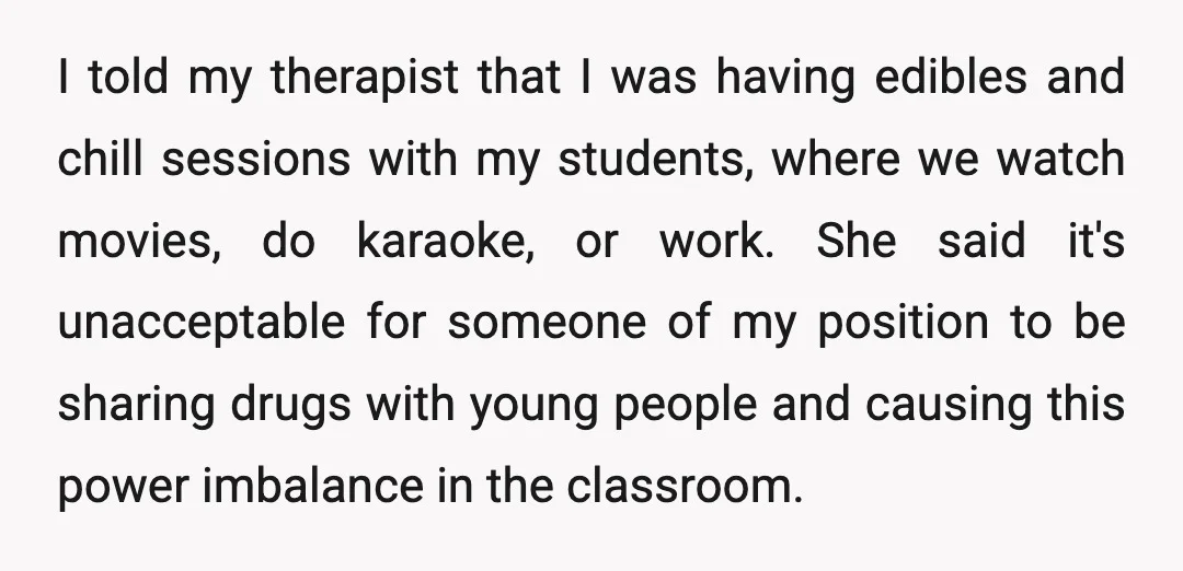 I told my therapist that I was having edibles and chill sessions with my students, where we watch movies, do karaoke, or work. She said it's unacceptable for someone of...