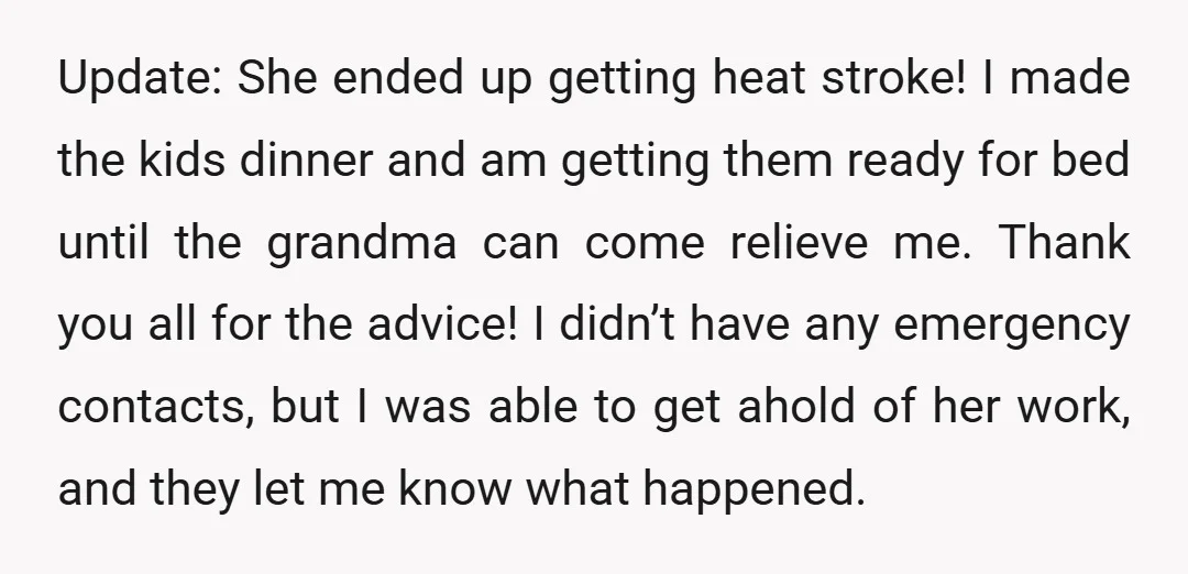 Update: She ended up getting heat stroke! I made the kids dinner and am getting them ready for bed until the grandma can come relieve me. Thank you all for...