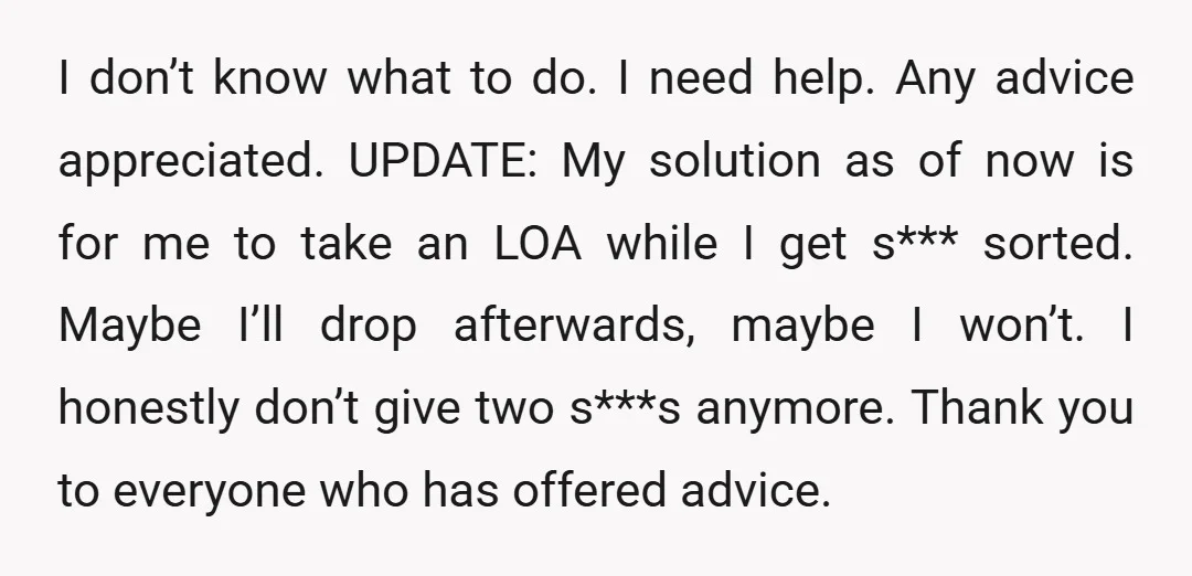 I don’t know what to do. I need help. Any advice appreciated. UPDATE: My solution as of now is for me to take an LOA while I get s*** sorted....