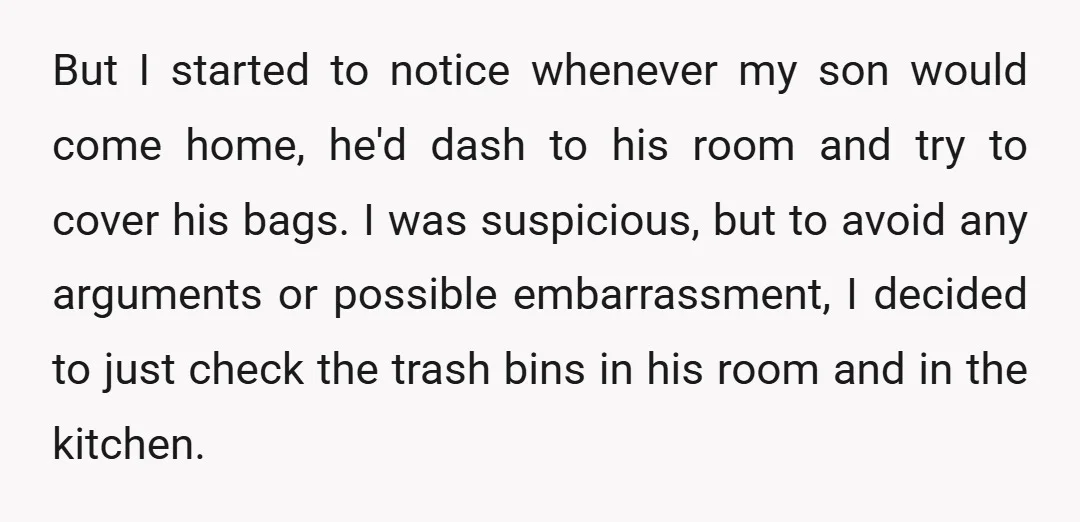 But I started to notice whenever my son would come home, he'd dash to his room and try to cover his bags. I was suspicious, but to avoid any arguments...