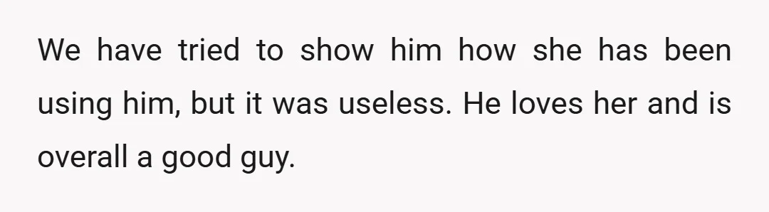 We have tried to show him how she has been using him, but it was useless. He loves her and is overall a good guy.
