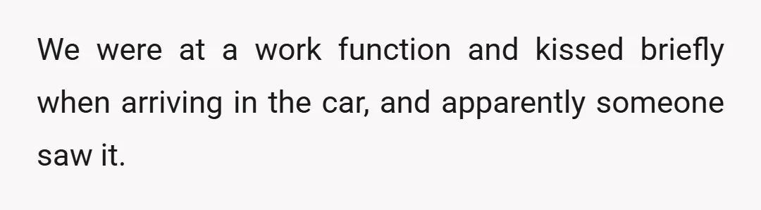 We were at a work function and kissed briefly when arriving in the car, and apparently someone saw it.
