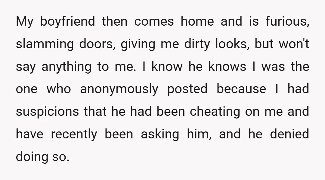 My boyfriend then comes home and is furious, slamming doors, giving me dirty looks, but won't say anything to me. I know he knows I was the one who anonymously...