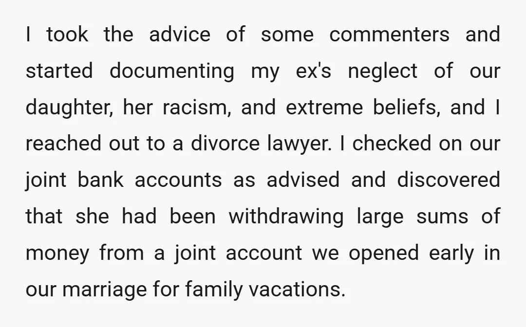 I took the advice of some commenters and started documenting my ex's neglect of our daughter, her racism, and extreme beliefs, and I reached out to a divorce lawyer. I...