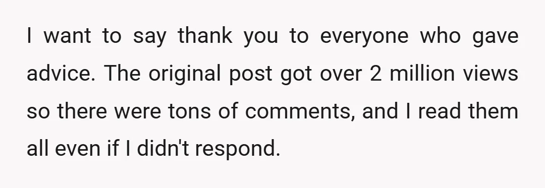I want to say thank you to everyone who gave advice. The original post got over 2 million views so there were tons of comments, and I read them all...
