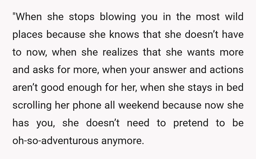 "When she stops blowing you in the most wild places because she knows that she doesn’t have to now, when she realizes that she wants more and asks for more,...