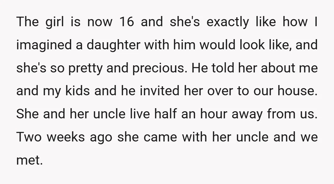 The girl is now 16 and she's exactly like how I imagined a daughter with him would look like, and she's so pretty and precious. He told her about me...