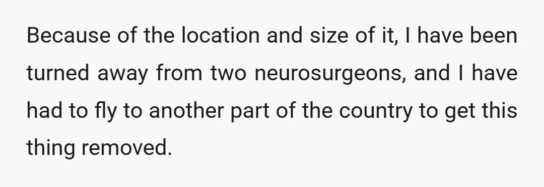Because of the location and size of it, I have been turned away from two neurosurgeons, and I have had to fly to another part of the country to get...