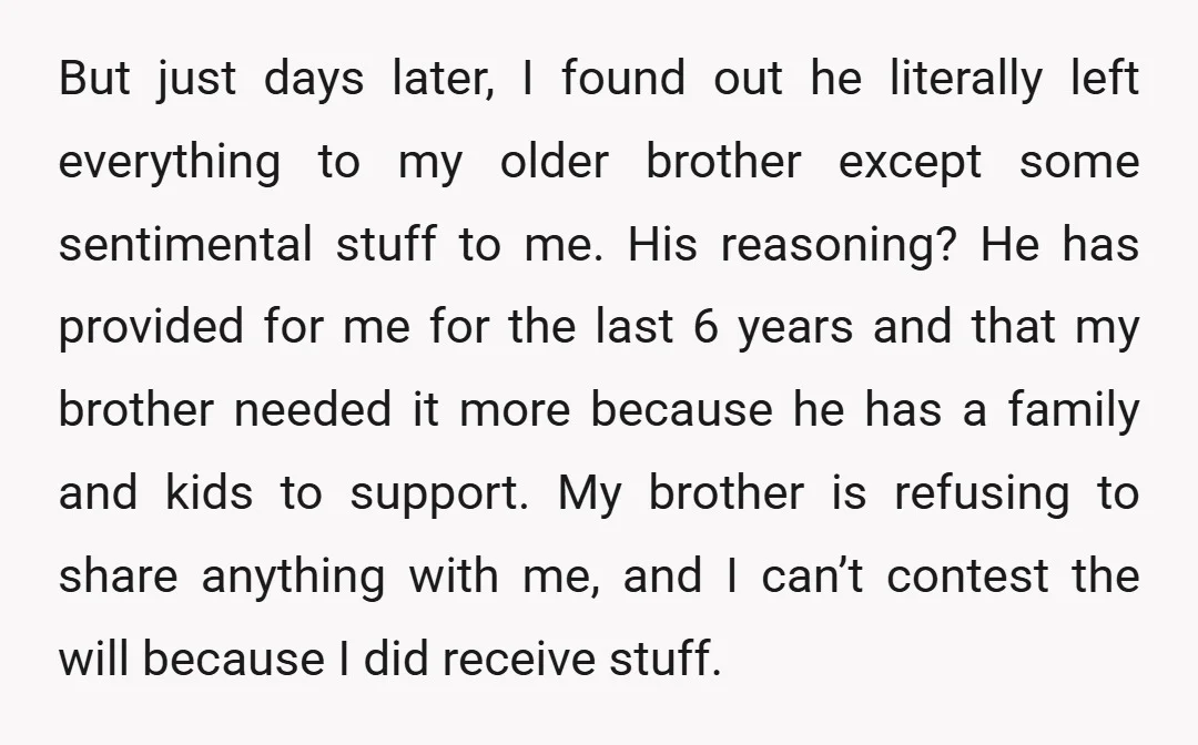 But just days later, I found out he literally left everything to my older brother except some sentimental stuff to me. His reasoning? He has provided for me for the...