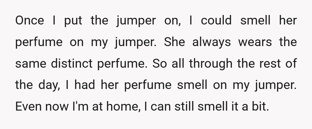Once I put the jumper on, I could smell her perfume on my jumper. She always wears the same distinct perfume. So all through the rest of the day, I...