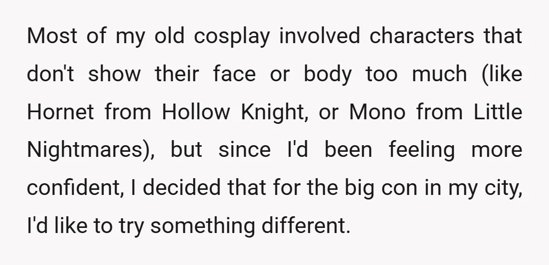 Most of my old cosplay involved characters that don't show their face or body too much (like Hornet from Hollow Knight, or Mono from Little Nightmares), but since I'd been...
