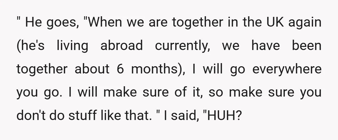 " He goes, "When we are together in the UK again (he's living abroad currently, we have been together about 6 months), I will go everywhere you go. I will...