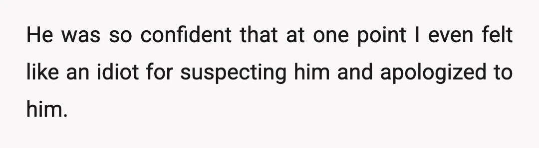 He was so confident that at one point I even felt like an idiot for suspecting him and apologized to him.