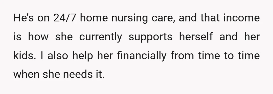He’s on 24/7 home nursing care, and that income is how she currently supports herself and her kids. I also help her financially from time to time when she needs...