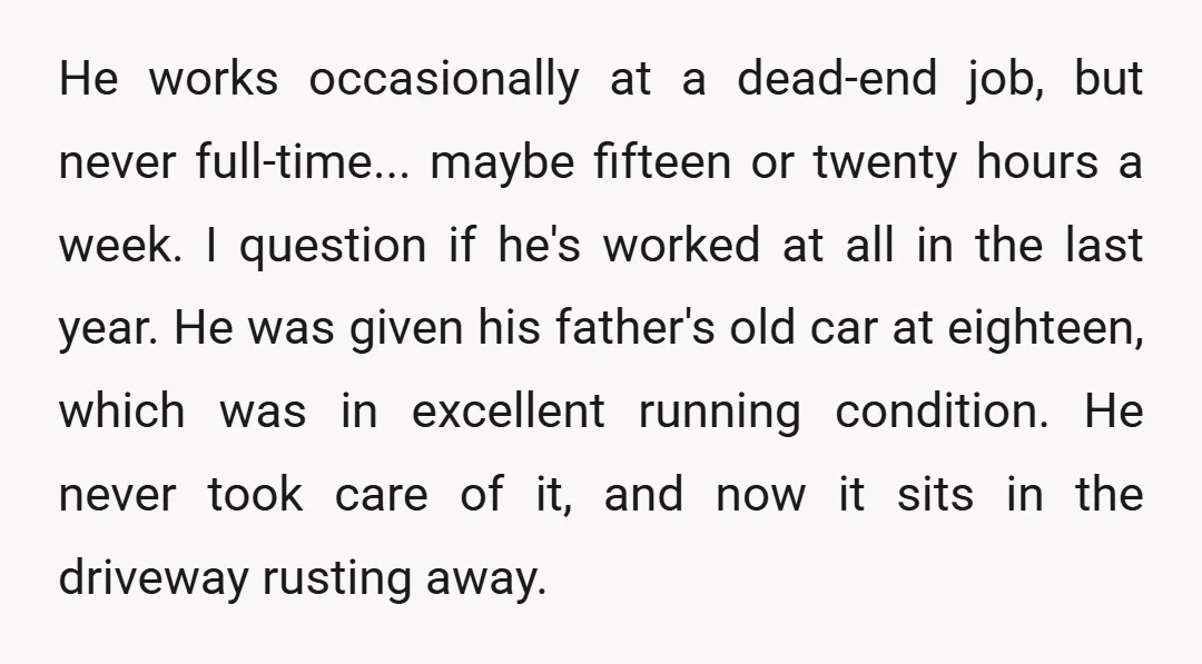 He works occasionally at a dead-end job, but never full-time... maybe fifteen or twenty hours a week. I question if he's worked at all in the last year. He was...