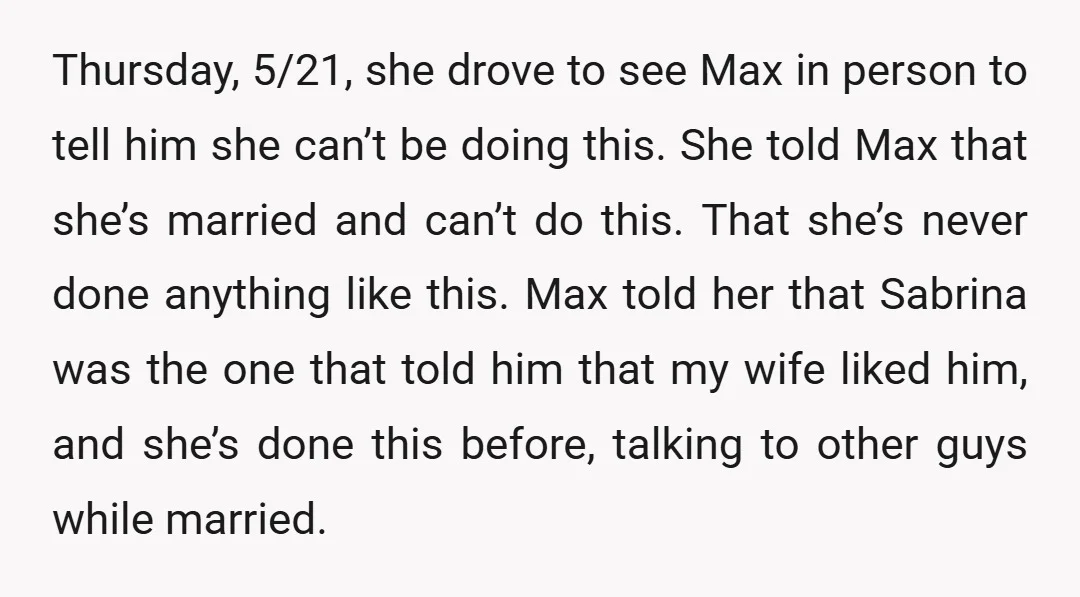 Thursday, 5/21, she drove to see Max in person to tell him she can’t be doing this. She told Max that she’s married and can’t do this. That she’s never...