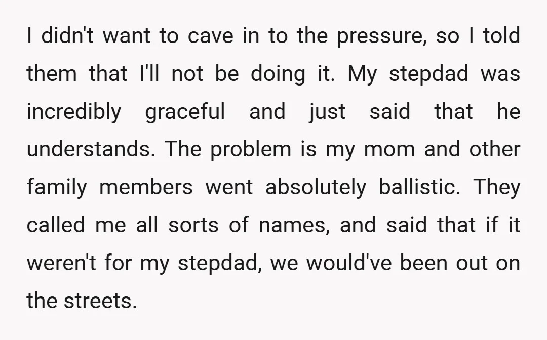I didn't want to cave in to the pressure, so I told them that I'll not be doing it. My stepdad was incredibly graceful and just said that he understands....