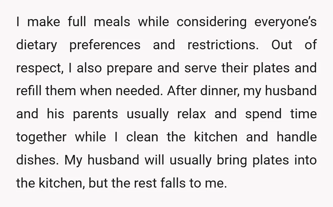 I make full meals while considering everyone’s dietary preferences and restrictions. Out of respect, I also prepare and serve their plates and refill them when needed. After dinner, my husband...