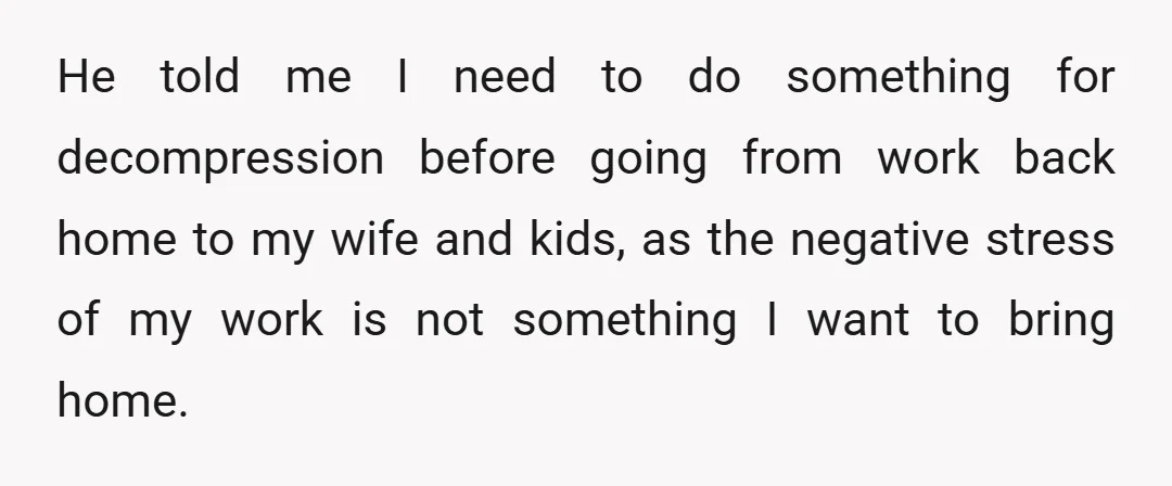 He told me I need to do something for decompression before going from work back home to my wife and kids, as the negative stress of my work is not...