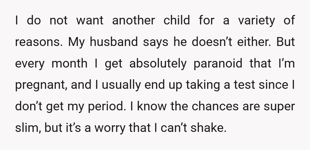I do not want another child for a variety of reasons. My husband says he doesn’t either. But every month I get absolutely paranoid that I’m pregnant, and I usually...