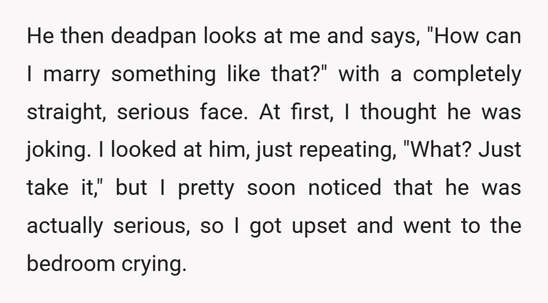 He then deadpan looks at me and says, "How can I marry something like that?" with a completely straight, serious face. At first, I thought he was joking. I looked...