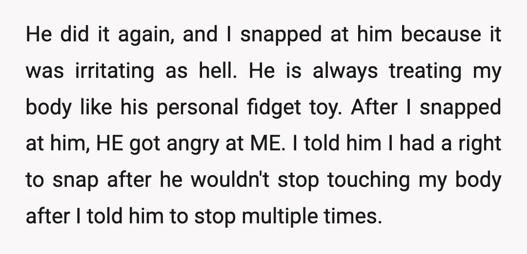 He did it again, and I snapped at him because it was irritating as hell. He is always treating my body like his personal fidget toy. After I snapped at...