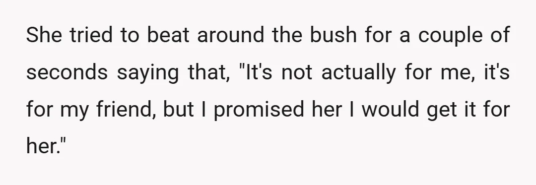 She tried to beat around the bush for a couple of seconds saying that, "It's not actually for me, it's for my friend, but I promised her I would get...
