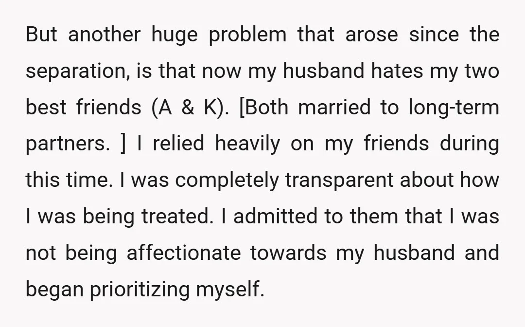 But another huge problem that arose since the separation, is that now my husband hates my two best friends (A & K). [Both married to long-term partners. ] I relied...