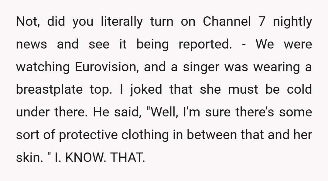 Not, did you literally turn on Channel 7 nightly news and see it being reported. - We were watching Eurovision, and a singer was wearing a breastplate top. I joked...