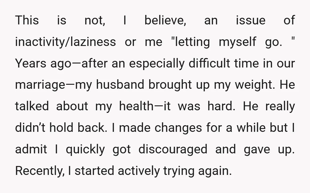 This is not, I believe, an issue of inactivity/laziness or me "letting myself go. " Years ago—after an especially difficult time in our marriage—my husband brought up my weight. He...