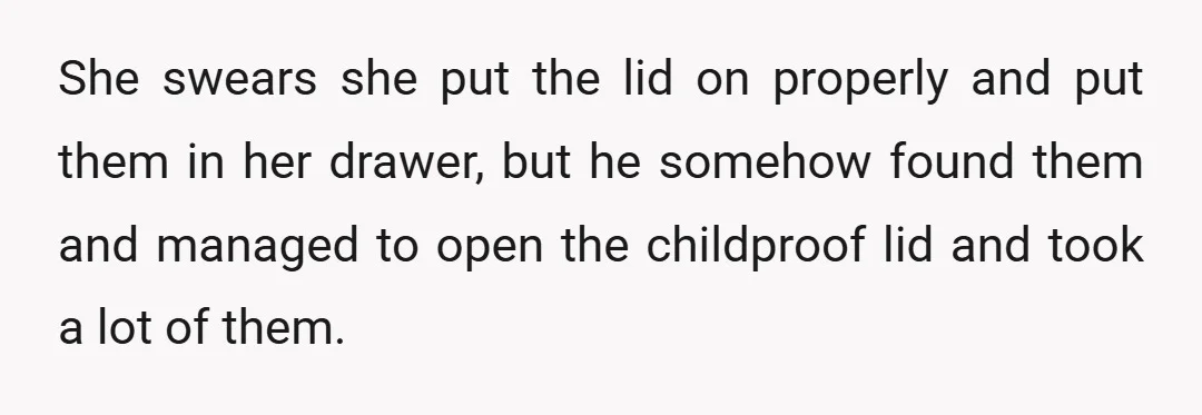She swears she put the lid on properly and put them in her drawer, but he somehow found them and managed to open the childproof lid and took a lot...