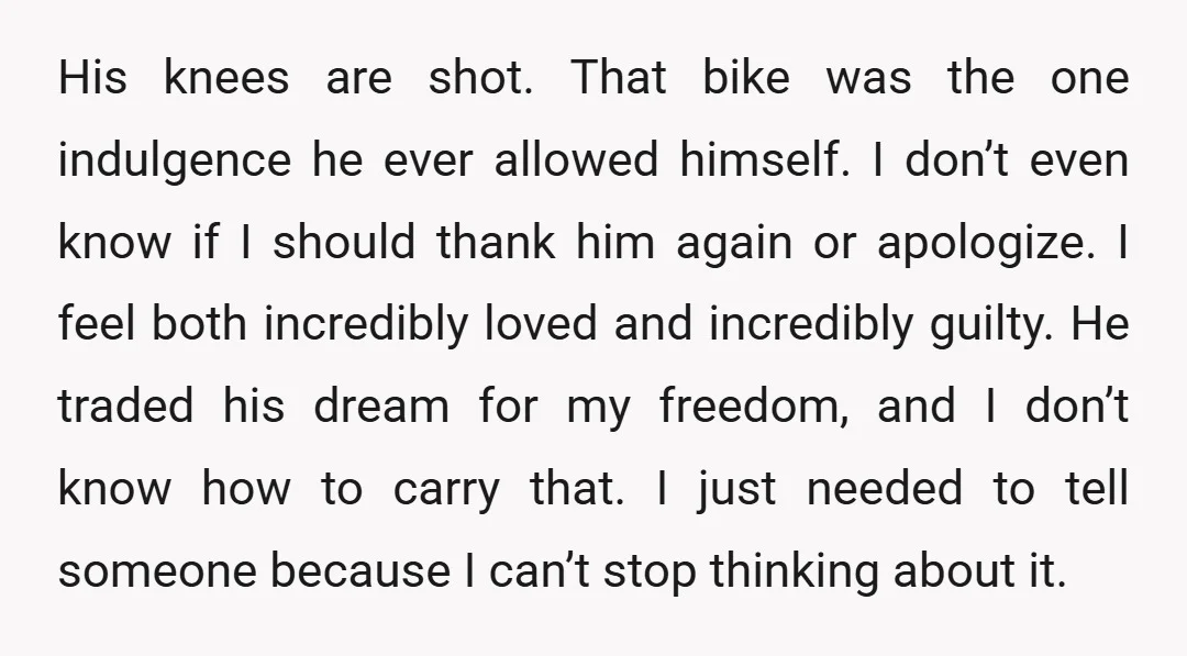 His knees are shot. That bike was the one indulgence he ever allowed himself. I don’t even know if I should thank him again or apologize. I feel both incredibly...