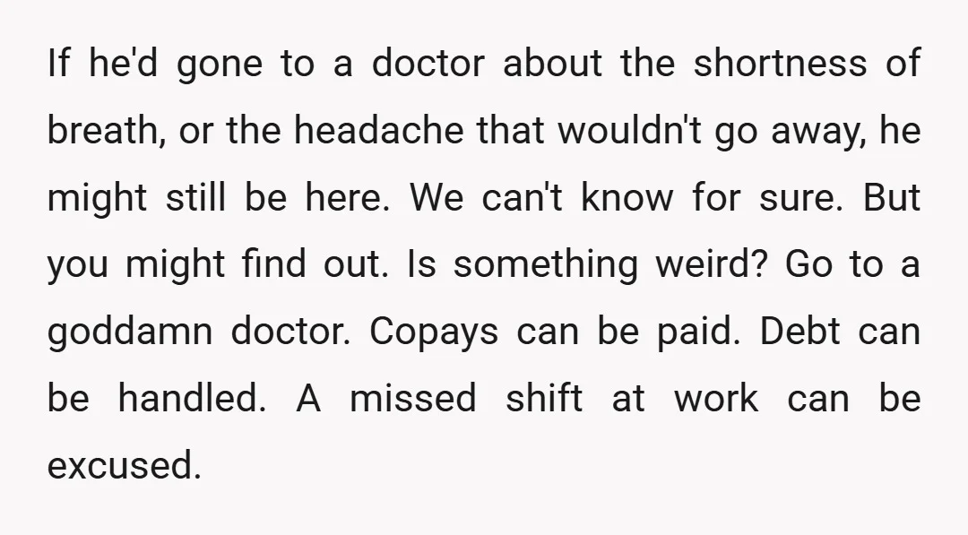 If he'd gone to a doctor about the shortness of breath, or the headache that wouldn't go away, he might still be here. We can't know for sure. But you...