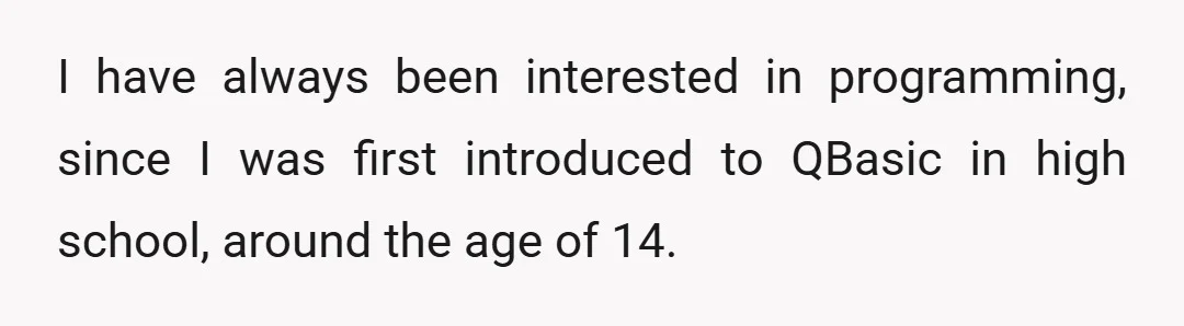 I have always been interested in programming, since I was first introduced to QBasic in high school, around the age of 14.