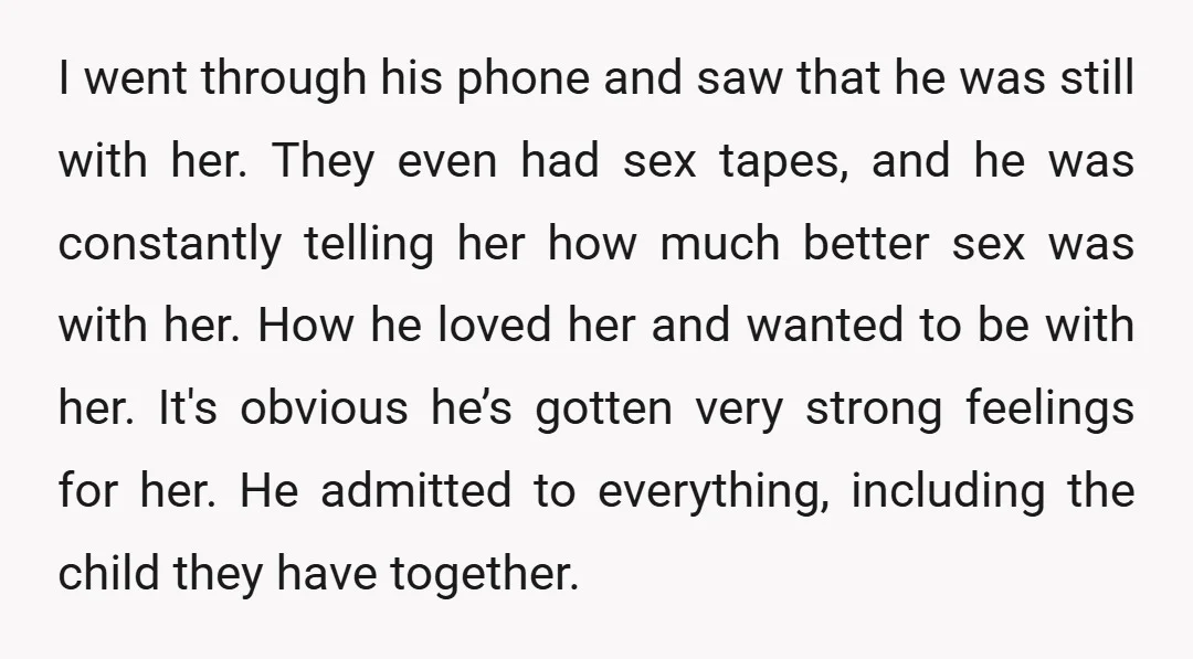 I went through his phone and saw that he was still with her. They even had sex tapes, and he was constantly telling her how much better sex was with...