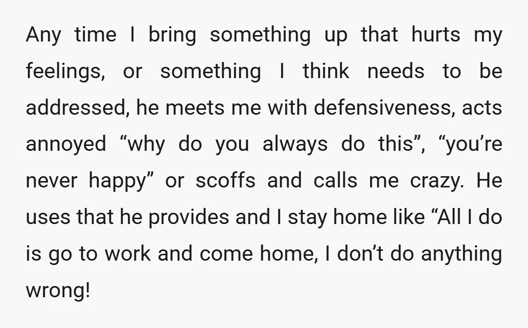 Any time I bring something up that hurts my feelings, or something I think needs to be addressed, he meets me with defensiveness, acts annoyed “why do you always do...
