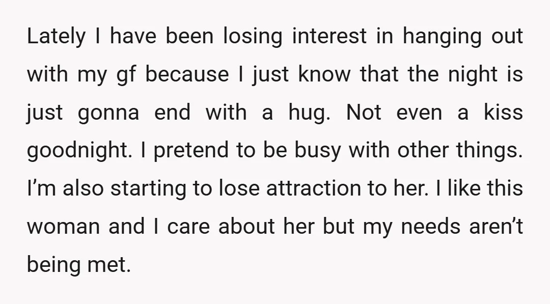 Lately I have been losing interest in hanging out with my gf because I just know that the night is just gonna end with a hug. Not even a kiss...